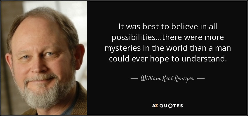 It was best to believe in all possibilities...there were more mysteries in the world than a man could ever hope to understand. - William Kent Krueger