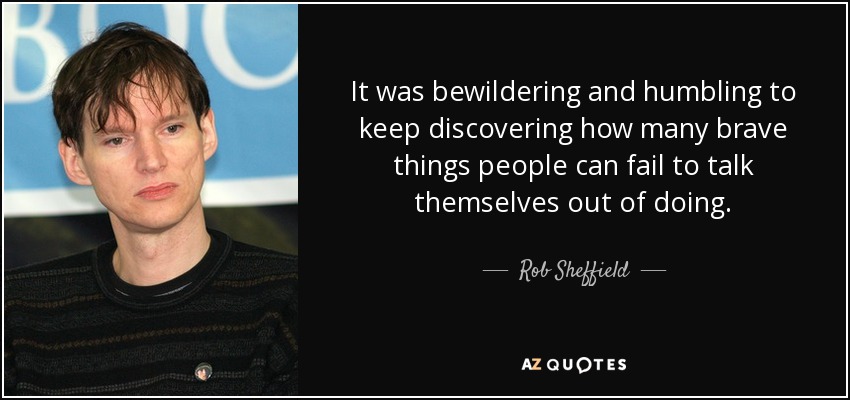 It was bewildering and humbling to keep discovering how many brave things people can fail to talk themselves out of doing. - Rob Sheffield