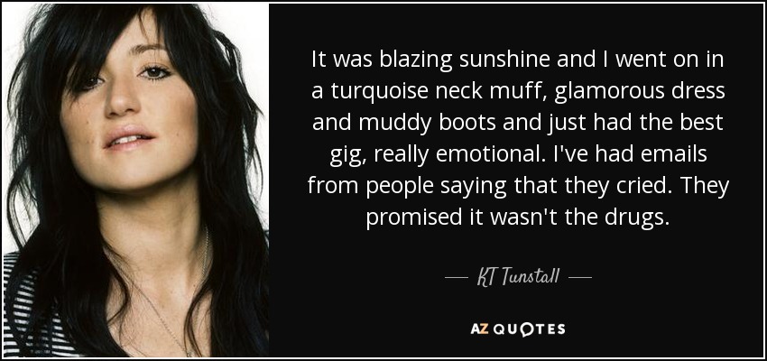 It was blazing sunshine and I went on in a turquoise neck muff, glamorous dress and muddy boots and just had the best gig, really emotional. I've had emails from people saying that they cried. They promised it wasn't the drugs. - KT Tunstall