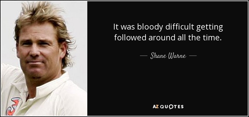 It was bloody difficult getting followed around all the time. - Shane Warne