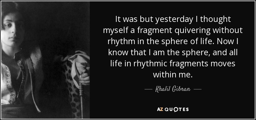 It was but yesterday I thought myself a fragment quivering without rhythm in the sphere of life. Now I know that I am the sphere, and all life in rhythmic fragments moves within me. - Khalil Gibran