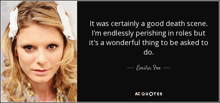 It was certainly a good death scene. I'm endlessly perishing in roles but it's a wonderful thing to be asked to do. - Emilia Fox