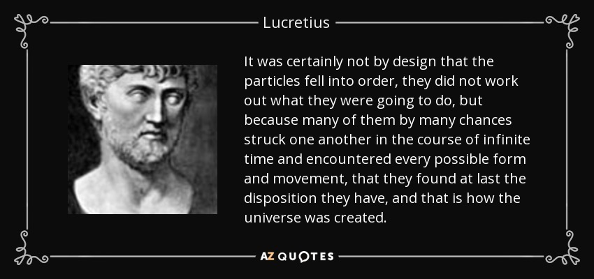 It was certainly not by design that the particles fell into order, they did not work out what they were going to do, but because many of them by many chances struck one another in the course of infinite time and encountered every possible form and movement, that they found at last the disposition they have, and that is how the universe was created. - Lucretius