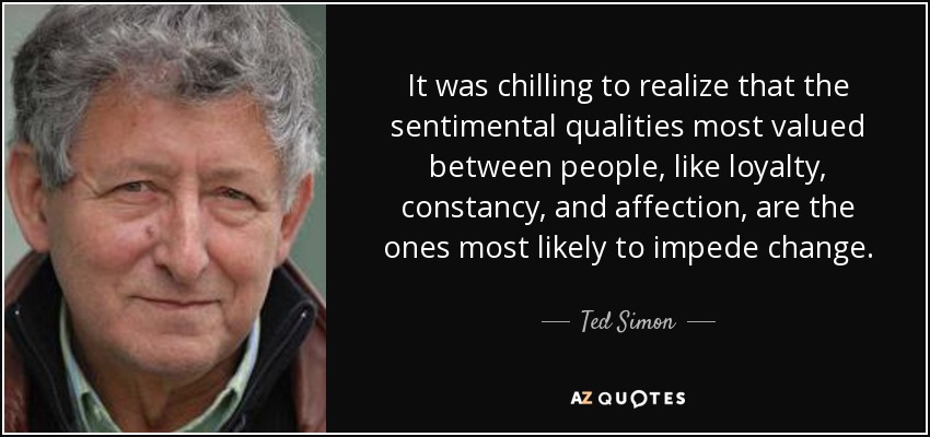 It was chilling to realize that the sentimental qualities most valued between people, like loyalty, constancy, and affection, are the ones most likely to impede change. - Ted Simon