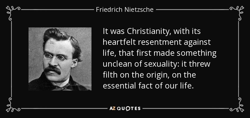 It was Christianity, with its heartfelt resentment against life, that first made something unclean of sexuality: it threw filth on the origin, on the essential fact of our life. - Friedrich Nietzsche