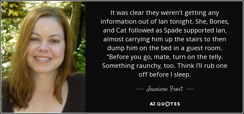 It was clear they weren’t getting any information out of Ian tonight. She, Bones, and Cat followed as Spade supported Ian, almost carrying him up the stairs to then dump him on the bed in a guest room. “Before you go, mate, turn on the telly. Something raunchy, too. Think I’ll rub one off before I sleep. - Jeaniene Frost