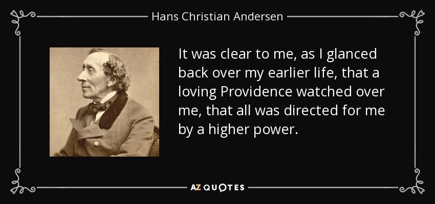 It was clear to me, as I glanced back over my earlier life, that a loving Providence watched over me, that all was directed for me by a higher power. - Hans Christian Andersen