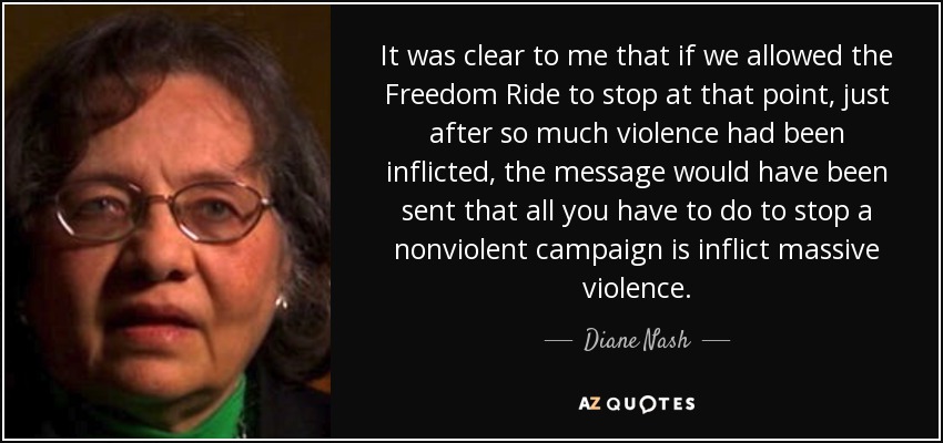 It was clear to me that if we allowed the Freedom Ride to stop at that point, just after so much violence had been inflicted, the message would have been sent that all you have to do to stop a nonviolent campaign is inflict massive violence. - Diane Nash