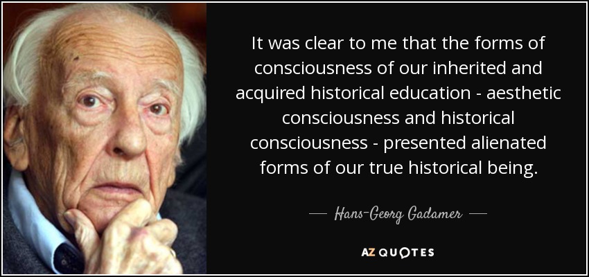 It was clear to me that the forms of consciousness of our inherited and acquired historical education - aesthetic consciousness and historical consciousness - presented alienated forms of our true historical being. - Hans-Georg Gadamer