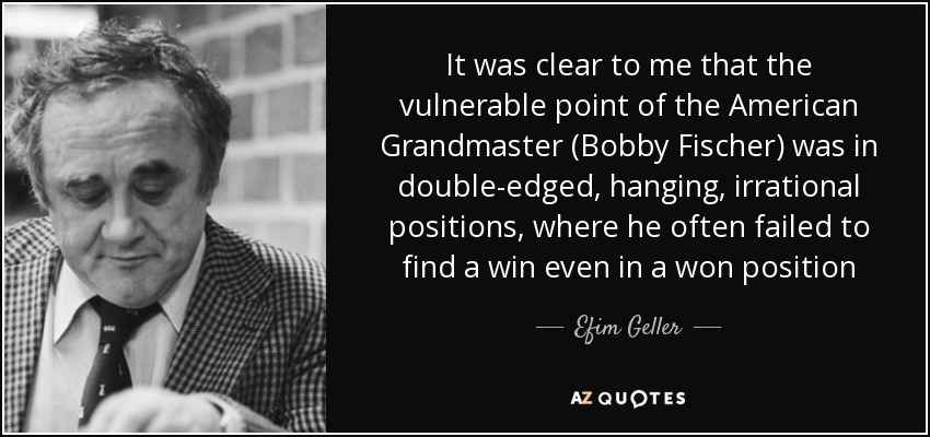 It was clear to me that the vulnerable point of the American Grandmaster (Bobby Fischer) was in double-edged, hanging, irrational positions, where he often failed to find a win even in a won position - Efim Geller