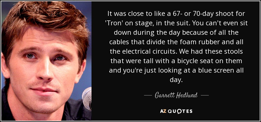 It was close to like a 67- or 70-day shoot for 'Tron' on stage, in the suit. You can't even sit down during the day because of all the cables that divide the foam rubber and all the electrical circuits. We had these stools that were tall with a bicycle seat on them and you're just looking at a blue screen all day. - Garrett Hedlund