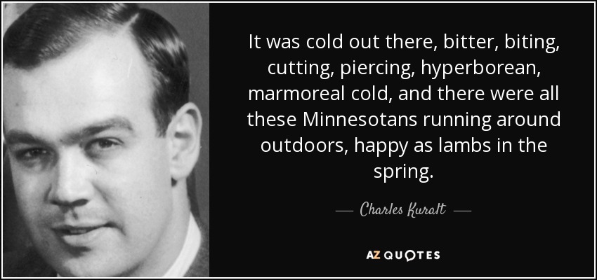 It was cold out there, bitter, biting, cutting, piercing, hyperborean, marmoreal cold, and there were all these Minnesotans running around outdoors, happy as lambs in the spring. - Charles Kuralt