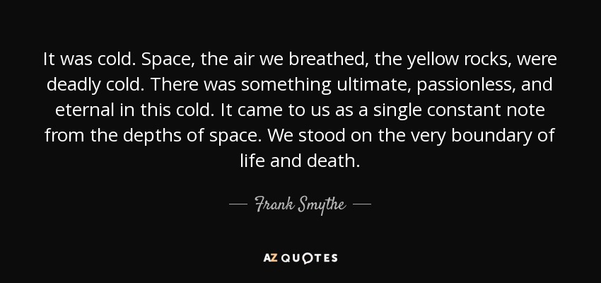 It was cold. Space, the air we breathed, the yellow rocks, were deadly cold. There was something ultimate, passionless, and eternal in this cold. It came to us as a single constant note from the depths of space. We stood on the very boundary of life and death. - Frank Smythe