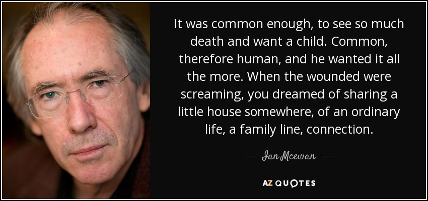 It was common enough, to see so much death and want a child. Common, therefore human, and he wanted it all the more. When the wounded were screaming, you dreamed of sharing a little house somewhere, of an ordinary life, a family line, connection. - Ian Mcewan