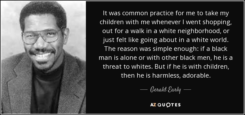 It was common practice for me to take my children with me whenever I went shopping, out for a walk in a white neighborhood, or just felt like going about in a white world. The reason was simple enough: if a black man is alone or with other black men, he is a threat to whites. But if he is with children, then he is harmless, adorable. - Gerald Early