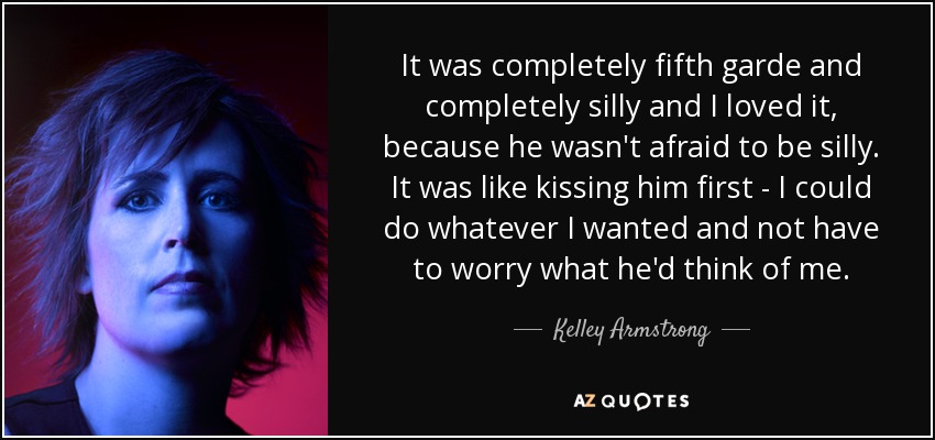 It was completely fifth garde and completely silly and I loved it, because he wasn't afraid to be silly. It was like kissing him first - I could do whatever I wanted and not have to worry what he'd think of me. - Kelley Armstrong