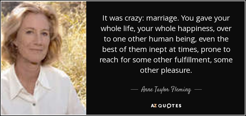 It was crazy: marriage. You gave your whole life, your whole happiness, over to one other human being, even the best of them inept at times, prone to reach for some other fulfillment, some other pleasure. - Anne Taylor Fleming
