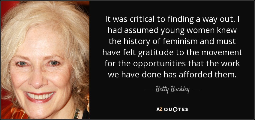 It was critical to finding a way out. I had assumed young women knew the history of feminism and must have felt gratitude to the movement for the opportunities that the work we have done has afforded them. - Betty Buckley