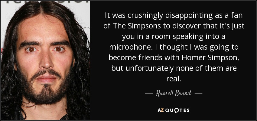 It was crushingly disappointing as a fan of The Simpsons to discover that it's just you in a room speaking into a microphone. I thought I was going to become friends with Homer Simpson, but unfortunately none of them are real. - Russell Brand