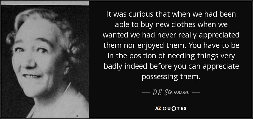 It was curious that when we had been able to buy new clothes when we wanted we had never really appreciated them nor enjoyed them. You have to be in the position of needing things very badly indeed before you can appreciate possessing them. - D.E. Stevenson