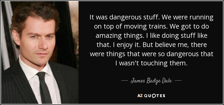 It was dangerous stuff. We were running on top of moving trains. We got to do amazing things. I like doing stuff like that. I enjoy it. But believe me, there were things that were so dangerous that I wasn't touching them. - James Badge Dale
