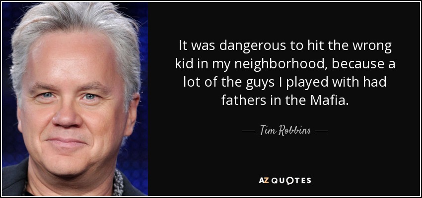 It was dangerous to hit the wrong kid in my neighborhood, because a lot of the guys I played with had fathers in the Mafia. - Tim Robbins