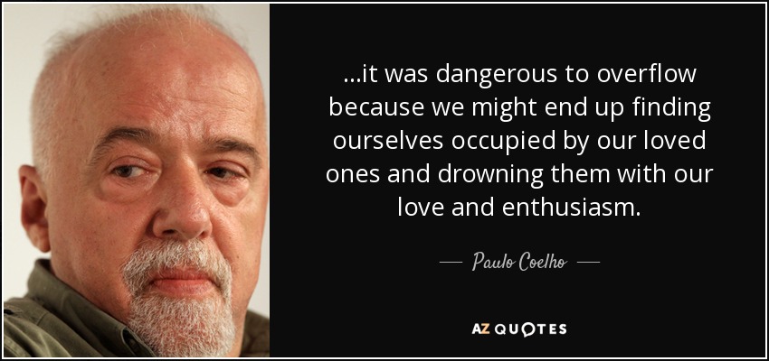 ...it was dangerous to overflow because we might end up finding ourselves occupied by our loved ones and drowning them with our love and enthusiasm. - Paulo Coelho