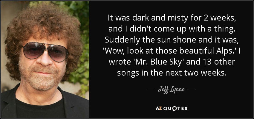 It was dark and misty for 2 weeks, and I didn't come up with a thing. Suddenly the sun shone and it was, 'Wow, look at those beautiful Alps.' I wrote 'Mr. Blue Sky' and 13 other songs in the next two weeks. - Jeff Lynne