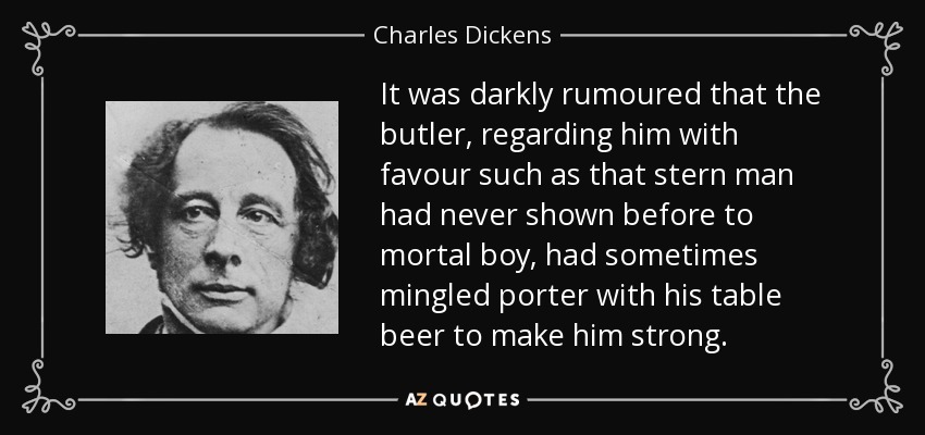 It was darkly rumoured that the butler, regarding him with favour such as that stern man had never shown before to mortal boy, had sometimes mingled porter with his table beer to make him strong. - Charles Dickens