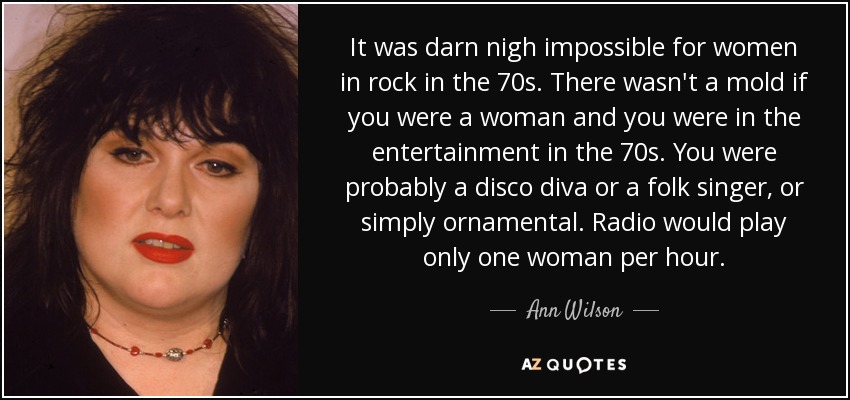 It was darn nigh impossible for women in rock in the 70s. There wasn't a mold if you were a woman and you were in the entertainment in the 70s. You were probably a disco diva or a folk singer, or simply ornamental. Radio would play only one woman per hour. - Ann Wilson