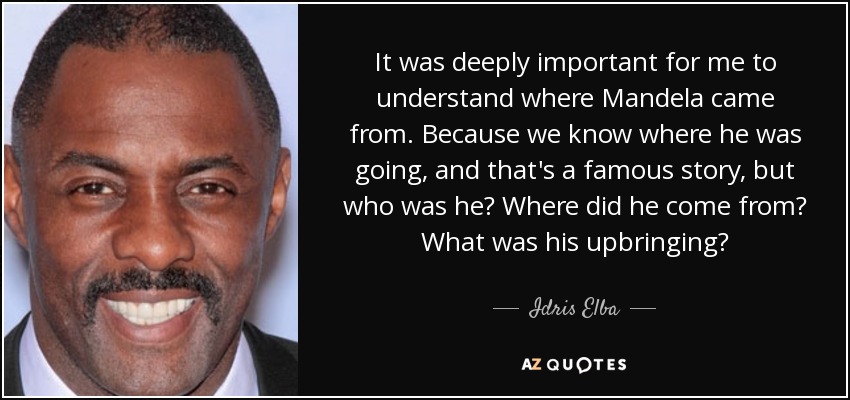 It was deeply important for me to understand where Mandela came from. Because we know where he was going, and that's a famous story, but who was he? Where did he come from? What was his upbringing? - Idris Elba