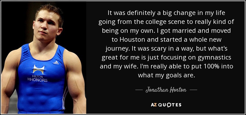 It was definitely a big change in my life going from the college scene to really kind of being on my own. I got married and moved to Houston and started a whole new journey. It was scary in a way, but what's great for me is just focusing on gymnastics and my wife. I'm really able to put 100% into what my goals are. - Jonathan Horton