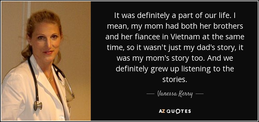 It was definitely a part of our life. I mean, my mom had both her brothers and her fiancee in Vietnam at the same time, so it wasn't just my dad's story, it was my mom's story too. And we definitely grew up listening to the stories. - Vanessa Kerry