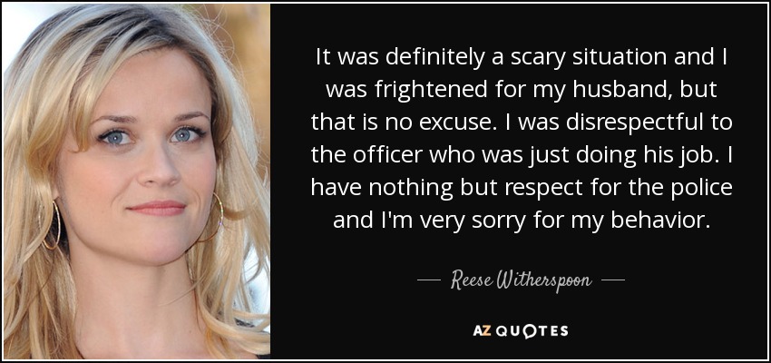 It was definitely a scary situation and I was frightened for my husband, but that is no excuse. I was disrespectful to the officer who was just doing his job. I have nothing but respect for the police and I'm very sorry for my behavior. - Reese Witherspoon