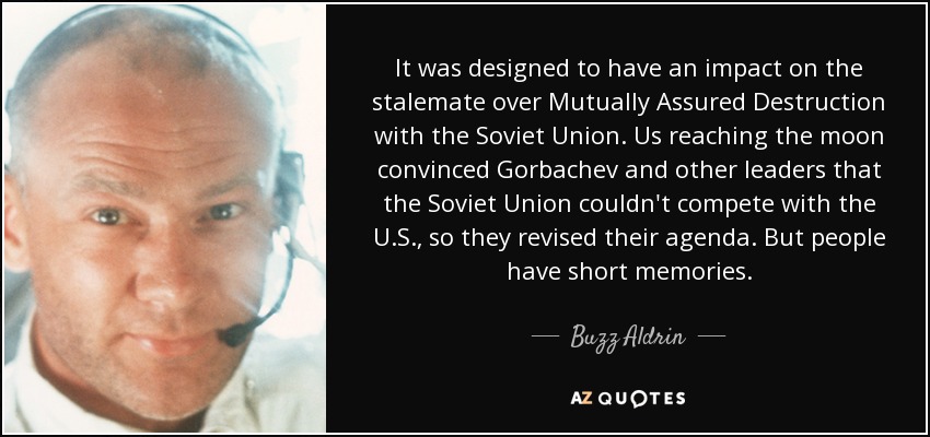 It was designed to have an impact on the stalemate over Mutually Assured Destruction with the Soviet Union. Us reaching the moon convinced Gorbachev and other leaders that the Soviet Union couldn't compete with the U.S., so they revised their agenda. But people have short memories. - Buzz Aldrin