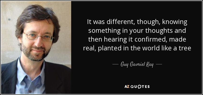 It was different, though, knowing something in your thoughts and then hearing it confirmed, made real, planted in the world like a tree - Guy Gavriel Kay