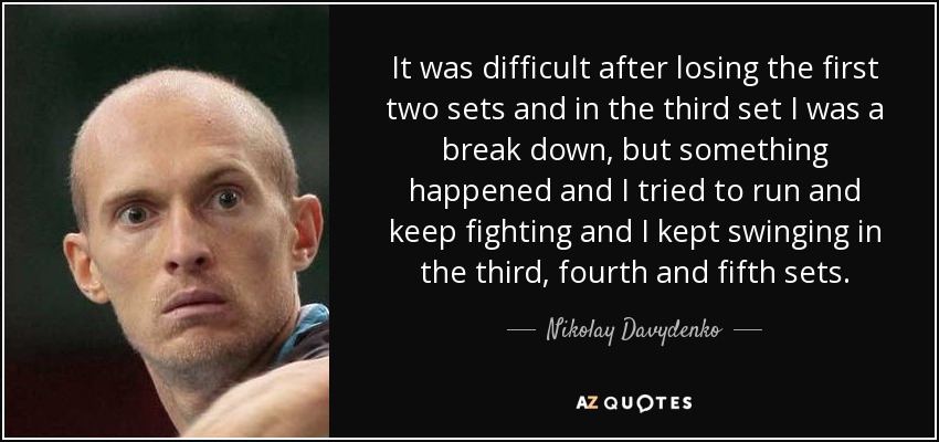 It was difficult after losing the first two sets and in the third set I was a break down, but something happened and I tried to run and keep fighting and I kept swinging in the third, fourth and fifth sets. - Nikolay Davydenko