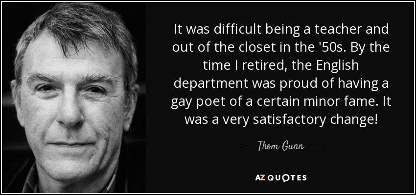 It was difficult being a teacher and out of the closet in the '50s. By the time I retired, the English department was proud of having a gay poet of a certain minor fame. It was a very satisfactory change! - Thom Gunn