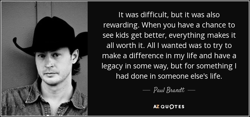 It was difficult, but it was also rewarding. When you have a chance to see kids get better, everything makes it all worth it. All I wanted was to try to make a difference in my life and have a legacy in some way, but for something I had done in someone else's life. - Paul Brandt