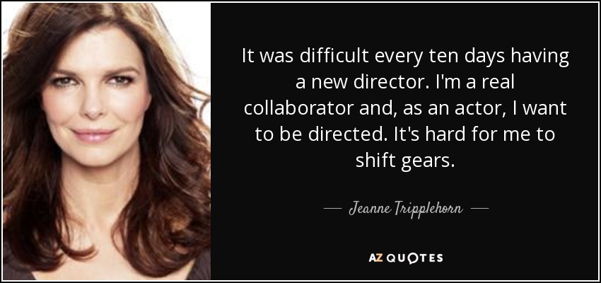 It was difficult every ten days having a new director. I'm a real collaborator and, as an actor, I want to be directed. It's hard for me to shift gears. - Jeanne Tripplehorn