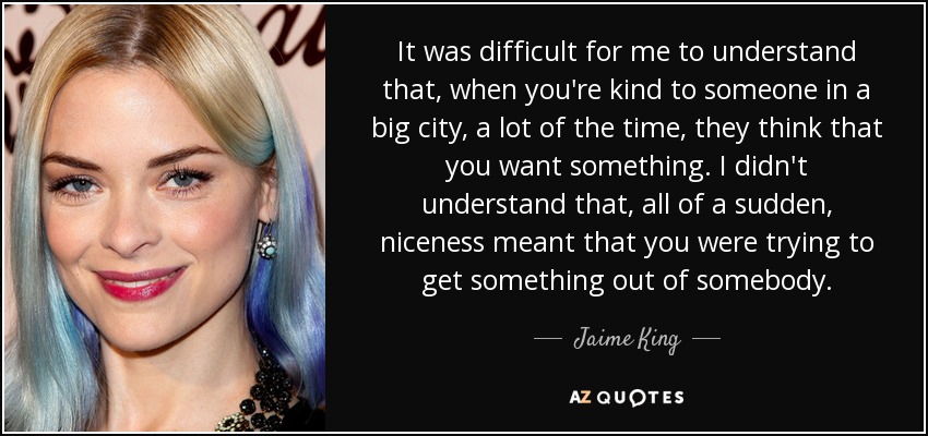 It was difficult for me to understand that, when you're kind to someone in a big city, a lot of the time, they think that you want something. I didn't understand that, all of a sudden, niceness meant that you were trying to get something out of somebody. - Jaime King