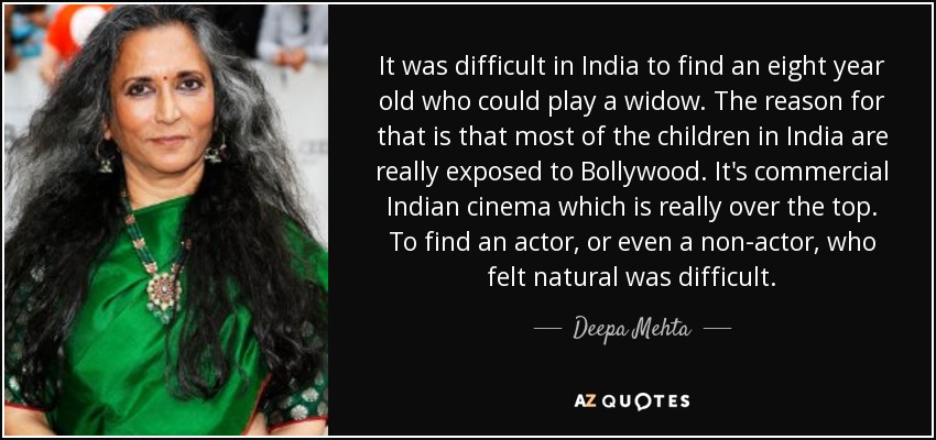 It was difficult in India to find an eight year old who could play a widow. The reason for that is that most of the children in India are really exposed to Bollywood. It's commercial Indian cinema which is really over the top. To find an actor, or even a non-actor, who felt natural was difficult. - Deepa Mehta