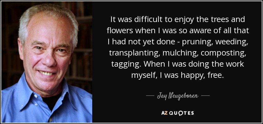 It was difficult to enjoy the trees and flowers when I was so aware of all that I had not yet done - pruning, weeding, transplanting, mulching, composting, tagging. When I was doing the work myself, I was happy, free. - Jay Neugeboren