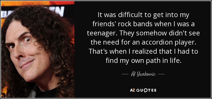 It was difficult to get into my friends' rock bands when I was a teenager. They somehow didn't see the need for an accordion player. That's when I realized that I had to find my own path in life. - Al Yankovic