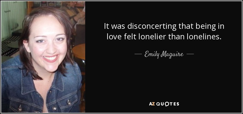 It was disconcerting that being in love felt lonelier than lonelines. - Emily Maguire