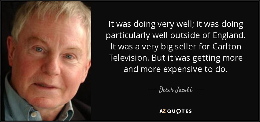 It was doing very well; it was doing particularly well outside of England. It was a very big seller for Carlton Television. But it was getting more and more expensive to do. - Derek Jacobi