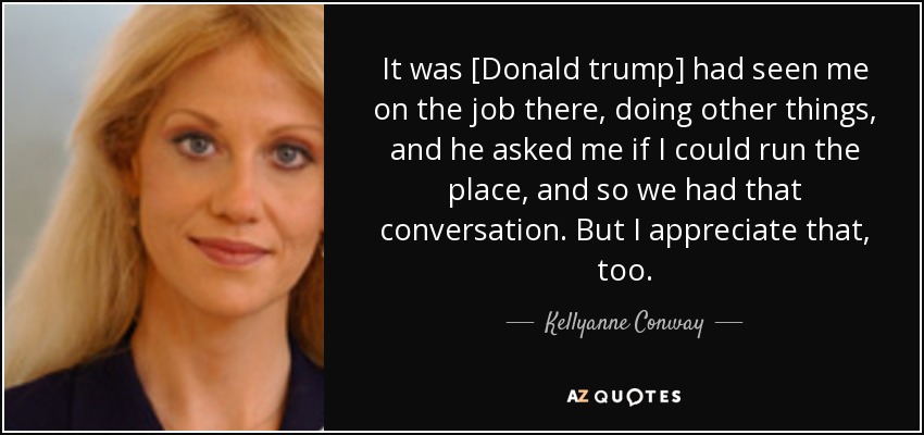 It was [Donald trump] had seen me on the job there, doing other things, and he asked me if I could run the place, and so we had that conversation. But I appreciate that, too. - Kellyanne Conway