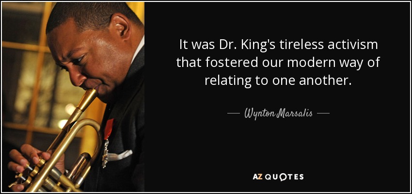 It was Dr. King's tireless activism that fostered our modern way of relating to one another. - Wynton Marsalis