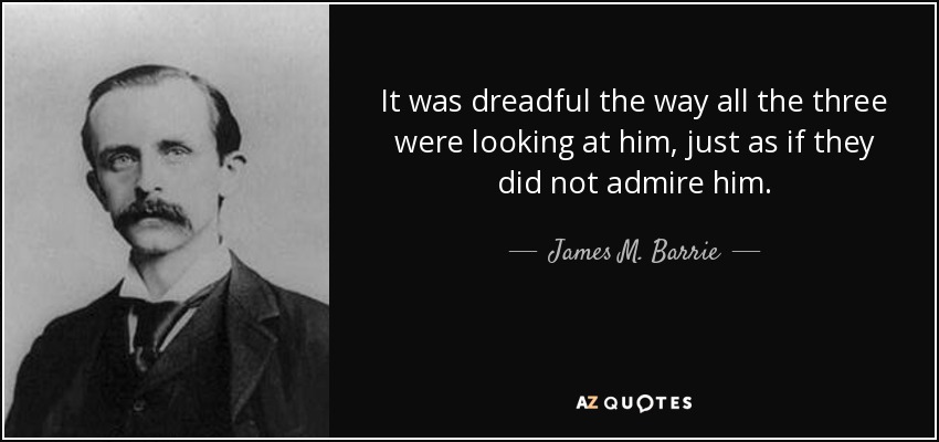 It was dreadful the way all the three were looking at him, just as if they did not admire him. - James M. Barrie