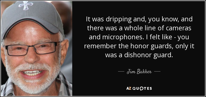 It was dripping and, you know, and there was a whole line of cameras and microphones. I felt like - you remember the honor guards, only it was a dishonor guard. - Jim Bakker